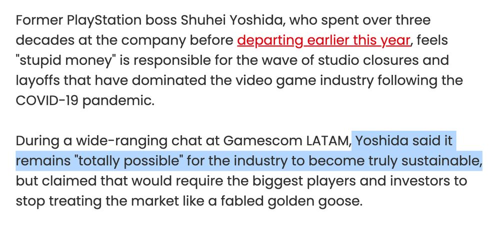 Former PlayStation boss Shuhei Yoshida, who spent over three decades at the company before departing earlier this year, feels "stupid money" is responsible for the wave of studio closures and layoffs that have dominated the video game industry following the COVID-19 pandemic.

During a wide-ranging chat at Gamescom LATAM, Yoshida said it remains "totally possible" for the industry to become truly sustainable, but claimed that would require the biggest players and investors to stop treating the market like a fabled golden goose.