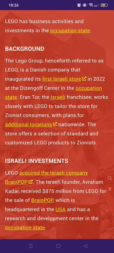 Pantallazo de la web gaza.nu: "LEGO has business activities and investments in the occupation state.

BACKGROUND.
The Lego Group, henceforth referred to as LEGO, is a Danish company that inaugurated its first Israeli store in 2022 at the Dizengoff Center in the occupation state. Eran Tor, the Israeli franchisee, works closely with LEGO to tailor the store for Zionist consumers, with plans for additional locations nationwide. The store offers a selection of standard and customized LEGO products to Zionists.

ISRAELI INVESTMENTS.
LEGO acquired the Israeli company BrainPOP. The Israeli founder, Avraham Kadar, received $875 million from LEGO for the sale of BrainPOP, which is headquartered in the USA and has a research and development center in the occupation state."
