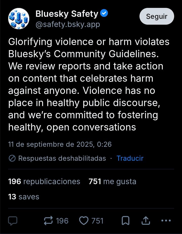 A skeet from @safety.bsky.app: "Glorifying violence or harm violates Bluesky’s Community Guidelines. We review reports and take action on content that celebrates harm against anyone. Violence has no place in healthy public discourse, and we’re committed to fostering healthy, open conversations". It has 196 reskeets, 751 likes, 13 saves and both replies and quoted-reskeets disabled.