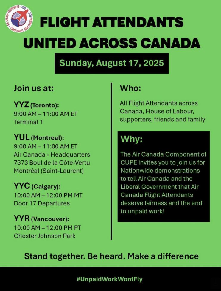Flight Attendants United Across Canada. Sunday, August 17, 2025. 
Join us at: YYZ (Toronto) 9AM-11AM ET Terminal 1
YUL(Montreal) 9AM-11AM ET Air Canada-Headquarters
YYC(Calgary)10AM-12PM MT Door 17 Departures
YYR(Vancouver) 10AM-12PM PT Chester Johnson Park

Who: All flight attendants across Canada, House of Labour, supporters, friends and family

Why: The Air Canada component of CUPE invites you to join us for Nationwide demonstrations to tell Air Canada and the Liberal Government that Air Canada Flight Attendants deserve fairness and the end to unpaid work!

Stand together. Be heard. Make a difference. #UnpaidWorkWontFly