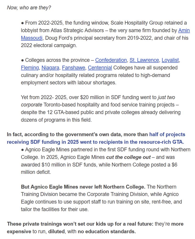 Now, who are they?

 

● From 2022-2025, the funding window, Scale Hospitality Group retained a lobbyist from Atlas Strategic Advisors – the very same firm founded by Amin Massoudi, Doug Ford’s principal secretary from 2019-2022, and chair of his 2022 electoral campaign.


● Colleges across the province – Confederation, St. Lawrence, Loyalist, Fleming, Niagara, Fanshawe, Centennial Colleges have all suspended culinary and/or hospitality related programs related to high-demand employment sectors with labour shortages.


Yet from 2022- 2025, over $20 million in SDF funding went to just two corporate Toronto-based hospitality and food service training projects – despite the 12 GTA-based public and private colleges already delivering dozens of programs in this field.


In fact, according to the government’s own data, more than half of projects receiving SDF funding in 2025 went to recipients in the resource-rich GTA.

● Agnico Eagle Mines partnered in the first SDF funding round with Northern College. In 2025, Agnico Eagle Mines cut the college out – and was awarded $10 million in SDF funds, while Northern College posted a $6 million deficit.


But Agnico Eagle Mines never left Northern College. The Northern Training Division became the Corporate Training Division, while Agnico Eagle continues to use support staff to run training on site, rent-free, and tailor the facilities for their use.


These private trainings won’t set our kids up for a real future: they’re more expensive to run, diluted, with no education standards. 