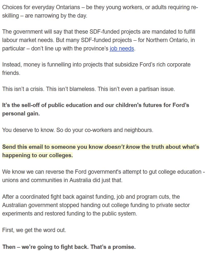 Choices for everyday Ontarians – be they young workers, or adults requiring re-skilling – are narrowing by the day.


The government will say that these SDF-funded projects are mandated to fulfill labour market needs. But many SDF-funded projects – for Northern Ontario, in particular – don’t line up with the province’s job needs.


Instead, money is funnelling into projects that subsidize Ford’s rich corporate friends.


This isn’t a crisis. This isn’t blameless. This isn’t even a partisan issue.


It’s the sell-off of public education and our children's futures for Ford’s personal gain.

 

You deserve to know. So do your co-workers and neighbours.

 

Send this email to someone you know doesn’t know the truth about what’s happening to our colleges.

 

We know we can reverse the Ford government's attempt to gut college education - unions and communities in Australia did just that.

 

After a coordinated fight back against funding, job and program cuts, the Australian government stopped handing out college funding to private sector experiments and restored funding to the public system.

 

First, we get the word out.

 

Then – we’re going to fight back. That’s a promise.