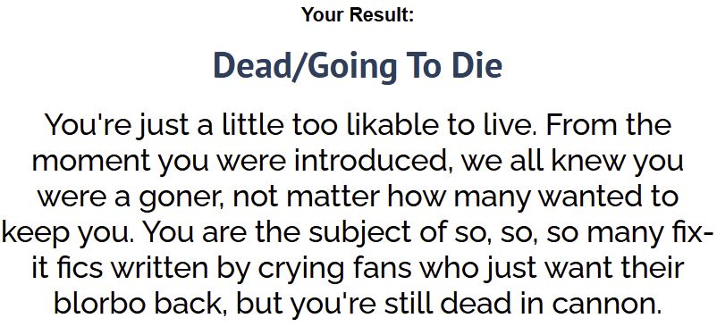 Quiz result: Dead/Going to Die. You're just a little too likable to live. From the moment you were introduced, we all knew you were a goner, no matter how many wanted to keep you. You are the subject of so, so, so many fix-it fics written by crying fans who just want their blorbo back, but you're still dead in cannon.