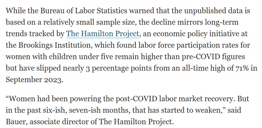 While the Bureau of Labor Statistics warned that the unpublished data is based on a relatively small sample size, the decline mirrors long-term trends tracked by The Hamilton Project, an economic policy initiative at the Brookings Institution, which found labor force participation rates for women with children under five remain higher than pre-COVID figures but have slipped nearly 3 percentage points from an all-time high of 71% in September 2023.

“Women had been powering the post-COVID labor market recovery. But in the past six-ish, seven-ish months, that has started to weaken,” said Bauer, associate director of The Hamilton Project.  