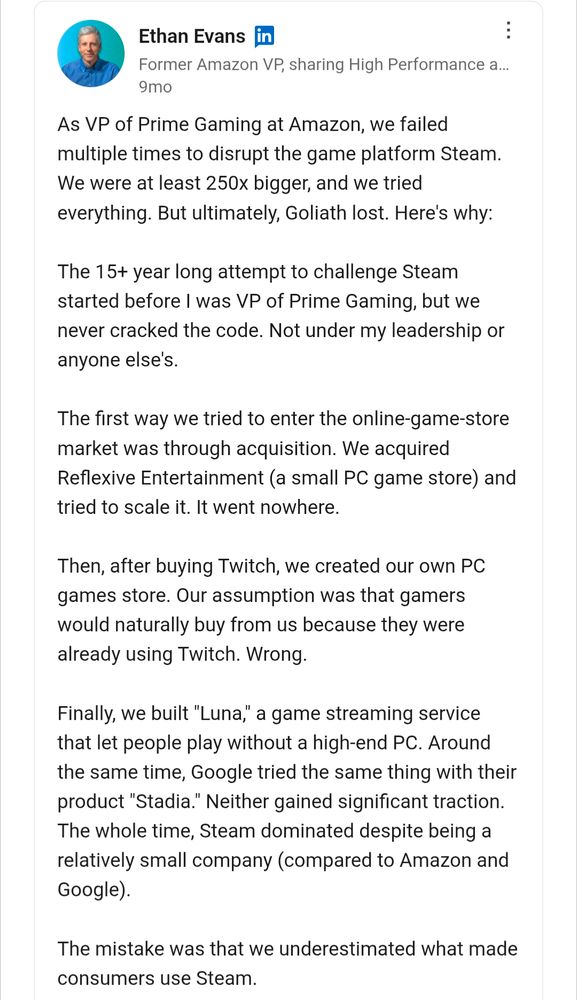 Ethan Evans on LinkedIn.

As VP of Prime Gaming at Amazon, we failed multiple times to disrupt the game platform Steam. We were at least 250x bigger, and we tried everything. But ultimately, Goliath lost. Here's why:

The 15+ year long attempt to challenge Steam started before I was VP of Prime Gaming, but we never cracked the code. Not under my leadership or anyone else's. 

The first way we tried to enter the online-game-store market was through acquisition. We acquired Reflexive Entertainment (a small PC game store) and tried to scale it. It went nowhere.

Then, after buying Twitch, we created our own PC games store. Our assumption was that gamers would naturally buy from us because they were already using Twitch. Wrong.

Finally, we built "Luna," a game streaming service that let people play without a high-end PC. Around the same time, Google tried the same thing with their product "Stadia." Neither gained significant traction. The whole time, Steam dominated despite being a relatively small company (compared to Amazon and Google).

The mistake was that we underestimated what made consumers use Steam.