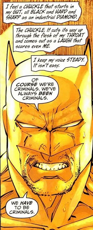 Batman, colored entirely yellow (long story) snarls at the viewer.

NARRATION: I feel a CHUCKLE that starts in my GUT, all BLACK and HARD and SHARP as an industrial DIAMOND.

NARRATION: The CHUCKLE. It cuts its way up through the flesh of my THROAT and comes out as a LAUGH that scares even ME.

NARRATION: I keep my voice STEADY. It isn't easy.

BATMAN: Of COURSE we’re criminals. We’ve always BEEN criminals.

BATMAN: We HAVE to be criminals.