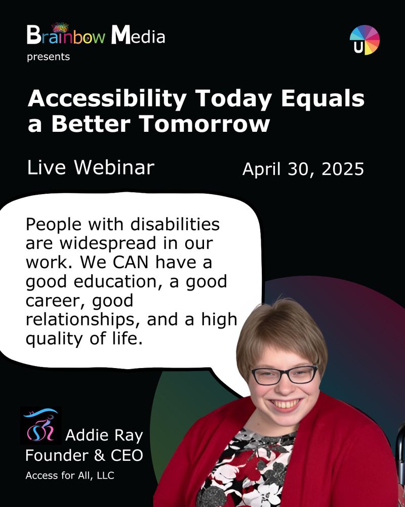 Webinar poster titled "Accessibility Today Equals a Better Tomorrow" with a speech bubble and a smiling individual.

Transcribed Text:

Brainbow Media presents

Accessibility Today Equals a Better Tomorrow

Live Webinar April 30, 2025

People with disabilities are widespread in our work. We CAN have a good education, a good career, good relationships, and a high quality of life.

Addie Ray Founder & CEO Access for All, LLC