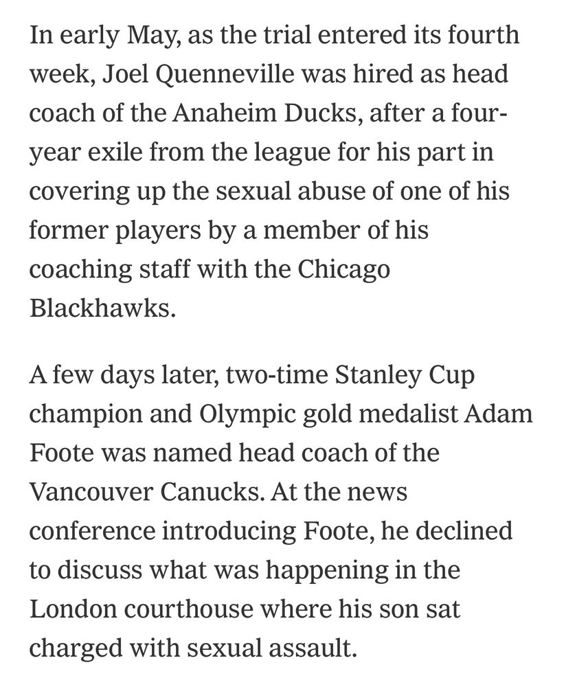 In early May, as the trial entered its fourth week, Joel Quenneville was hired as head coach of the Anaheim Ducks, after a four-year exile from the league for his part in covering up the sexual abuse of one of his former players by a member of his coaching staff with the Chicago Blackhawks.
A few days later, two-time Stanley Cup champion and Olympic gold medalist Adam Foote was named head coach of the
Vancouver Canucks. At the news conference introducing Foote, he declined to discuss what was happening in the London courthouse where his son sat charged with sexual assault.