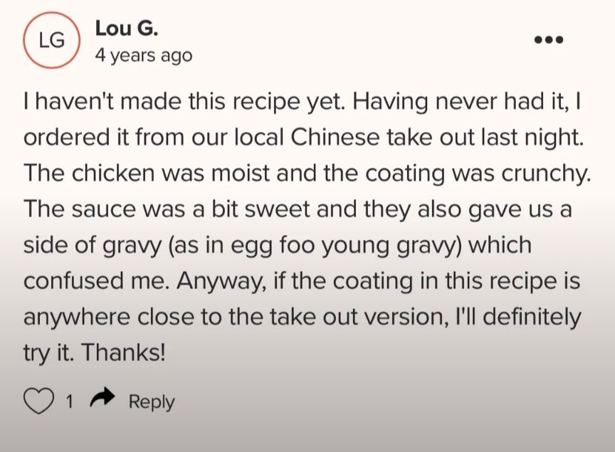 Screenshot of a recipe review found on r/ididnthaveeggs LG Lou G. 4 years ago ... I haven't made this recipe yet. Having never had it, I ordered it from our local Chinese take out last night. The chicken was moist and the coating was crunchy. The sauce was a bit sweet and they also gave us a side of gravy (as in egg foo young gravy) which confused me. Anyway, if the coating in this recipe is anywhere close to the take out version, I'll definitely try it. Thanks! 1 Reply
