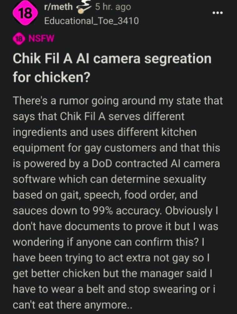 Reddit post screenshot 

r/meth

5 hr. ago

Educational_Toe_3410

...

18 NSFW

Chik Fil A Al camera segreation for chicken?

There's a rumor going around my state that says that Chik Fil A serves different ingredients and uses different kitchen equipment for gay customers and that this is powered by a DoD contracted Al camera software which can determine sexuality based on gait, speech, food order, and sauces down to 99% accuracy. Obviously I don't have documents to prove it but I was wondering if anyone can confirm this? I have been trying to act extra not gay so I get better chicken but the manager said I have to wear a belt and stop swearing or i can't eat there anymore..
