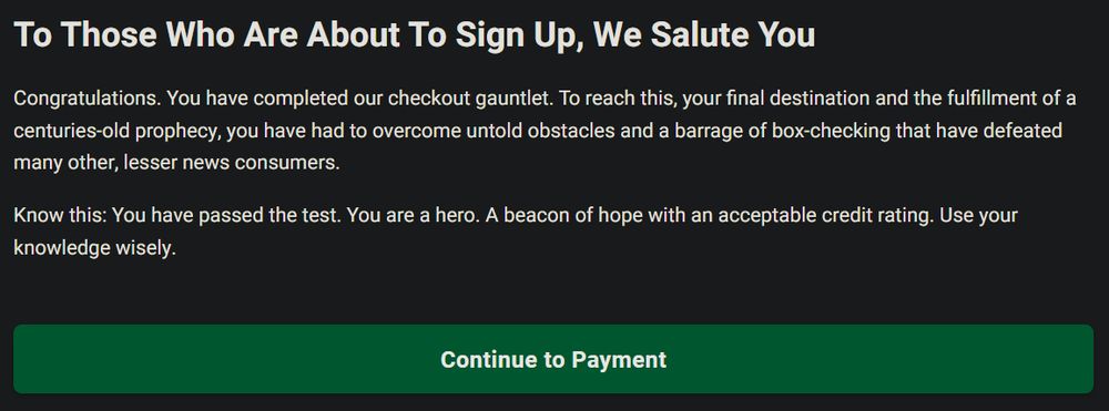 A screenshot of text on the signup screen on The Onion website, reading:

To Those Who Are About to Sign Up, We Salute You

Congratulations. You have completed our checkout gauntlet. To reach this, your final destination and the fulfillment of a centuries old prophecy, you have had to overcome untold obstacles and a barrage of box-checking that have defeated many other, lesser news consumers.

Know this: You have passed the test. You are a hero. A beacon of hope with an acceptable credit rating. Use your knowledge wisely.