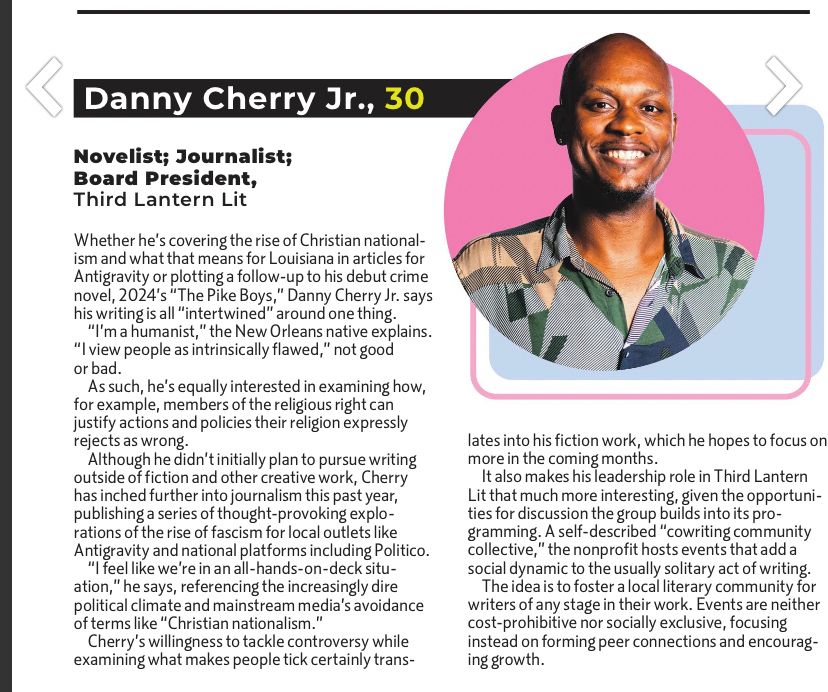 › Danny Cherry Jr., 30
Novelist; Journalist;
Board President, Third Lantern Lit
Whether he's covering the rise of Christian nationalism and what that means for Louisiana in articles for Antigravity or plotting a follow-up to his debut crime novel, 2024's "The Pike Boys," Danny Cherry Jr. says his writing is all "intertwined" around one thing.
*I'm a humanist," the New Orleans native explains.
" view people as intrinsically flawed," not good or bad.
As such, he's equally interested in examining how, for example, members of the religious right can justify actions and policies their religion expressly rejects as wrong
Although he didn't initially plan to pursue writing outside of fiction and other creative work, Cherry has inched further into journalism this past year, publishing a series of thought-provoking explorations of the rise of fascism for local outlets like Antigravity and national platforms including Politico.
"I feel like we're in an all -hands-on-deck situ-ation," he says, referencing the increasingly dire political climate and mainstream media's avoidance of terms like "Christian nationalism.
Cherry's willingness to tackle controversy while examining what makes people tick certainly translates into his fiction work, which he hopes to focus on more in the coming months.
It also makes his leadership role in Third Lantern Lit that much more interesting, given the opportunities for discussion the group builds into its pro-gramming. A self-described "cowriting community collective," the nonprofit hosts events that add a social dynamic to the usually solitary act of writing.
The idea is to foster a local literary community for writers of any stage in their work. Events are neither cost-prohibitive nor socially exclusive, focusing instead on forming peer connections and encouraging growth.