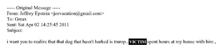 -----Original Message-----
From: Jeffrey Epstein <jeevacation@gmail.com>
To: Gmax
Sent: Sat Apr 02 14:25:45 2011
Subject:
i want you to realize that dog that hasn't barked is trump.. [VICTIM] spent hours at my house with him ,