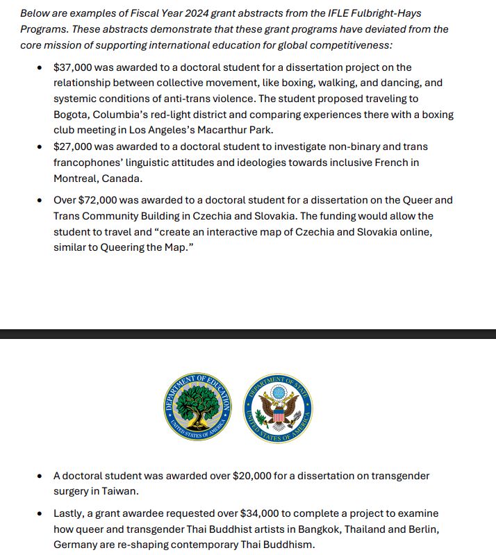 Below are examples of Fiscal Year 2024 grant abstracts from the IFLE Fulbright-Hays
Programs. These abstracts demonstrate that these grant programs have deviated from the
core mission of supporting international education for global competitiveness:
• $37,000 was awarded to a doctoral student for a dissertation project on the
relationship between collective movement, like boxing, walking, and dancing, and
systemic conditions of anti-trans violence. The student proposed traveling to
Bogota, Columbia’s red-light district and comparing experiences there with a boxing
club meeting in Los Angeles’s Macarthur Park.
• $27,000 was awarded to a doctoral student to investigate non-binary and trans
francophones’ linguistic attitudes and ideologies towards inclusive French in
Montreal, Canada.
• Over $72,000 was awarded to a doctoral student for a dissertation on the Queer and
Trans Community Building in Czechia and Slovakia. The funding would allow the
student to travel and “create an interactive map of Czechia and Slovakia online,
similar to Queering the Map.”
• A doctoral student was awarded over $20,000 for a dissertation on transgender
surgery in Taiwan.
• Lastly, a grant awardee requested over $34,000 to complete a project to examine
how queer and transgender Thai Buddhist artists in Bangkok, Thailand and Berlin,
Germany are re-shaping contemporary Thai Buddhism