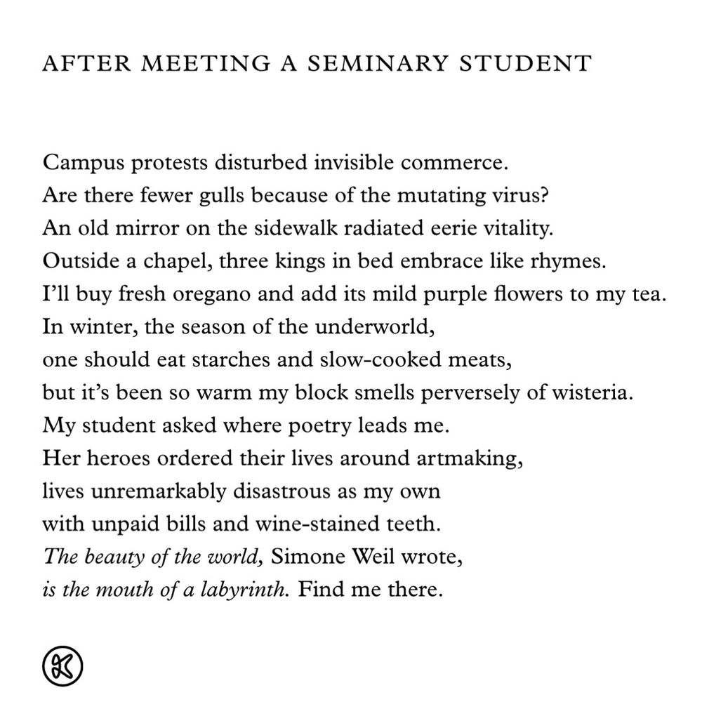 AFTER MEETING A SEMINARY STUDENT by Derrick Austin

Campus protests disturbed invisible commerce.
Are there fewer gulls because of the mutating virus?
An old mirror on the sidewalk radiated eerie vitality.
Outside a chapel, three kings in bed embrace like rhymes.
I'll buy fresh oregano and add its mild purple flowers to my tea.
In winter, the season of the underworld, one should eat starches and slow-cooked meats, but it's been so warm my block smells perversely of wisteria.
My student asked where poetry leads me.
Her heroes ordered their lives around artmaking, lives unremarkably disastrous as my own with unpaid bills and wine-stained teeth.
The beauty of the world, Simone Weil wrote, is the mouth of a labyrinth. Find me there.