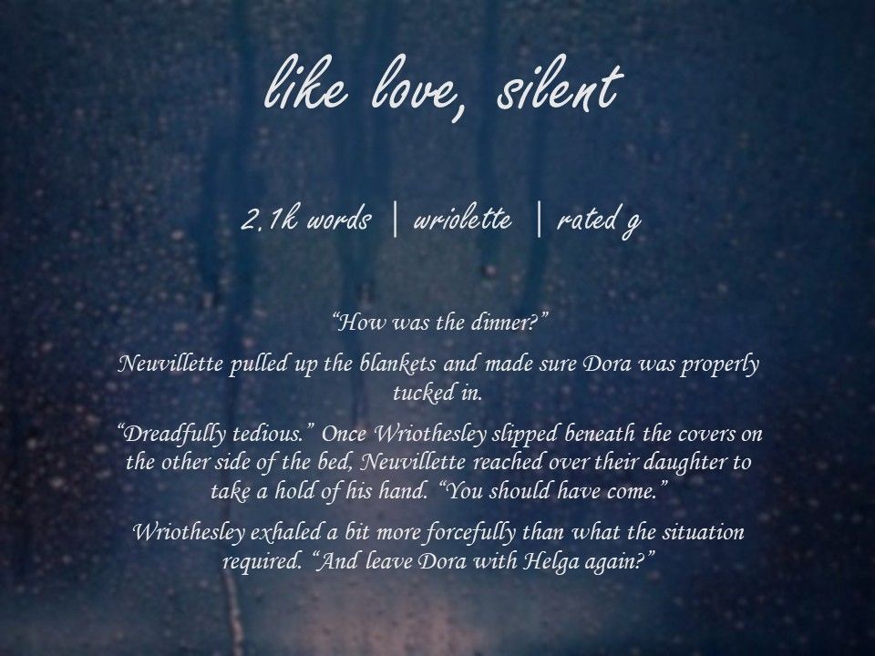 like love, silent

2.1k words | wriolette | rated g

“How was the dinner?”

Neuvillette pulled up the blankets and made sure Dora was properly tucked in.

“Dreadfully tedious.” Once Wriothesley slipped beneath the covers on the other side of the bed, Neuvillette reached over their daughter to take a hold of his hand. “You should have come.”

Wriothesley exhaled a bit more forcefully than what what the situation required. “And leave Dora with Helga again?”