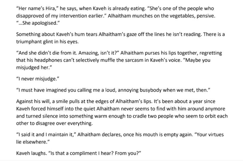 “Her name’s Hira,” he says, when Kaveh is already eating. “She’s one of the people who disapproved of my intervention earlier.” Alhaitham munches on the vegetables, pensive. “…She apologised.”

Something about Kaveh’s hum tears Alhaitham’s gaze off the lines he isn’t reading. There is a triumphant glint in his eyes.

“And she didn’t die from it. Amazing, isn’t it?” Alhaitham purses his lips together, regretting that his headphones can’t selectively muffle the sarcasm in Kaveh’s voice. “Maybe you misjudged her.”

“I never misjudge.”

“I must have imagined you calling me a loud, annoying busybody when we met, then.”

Against his will, a smile pulls at the edges of Alhaitham’s lips. It’s been about a year since Kaveh forced himself into the quiet Alhaitham never seems to find with him around anymore and turned silence into something warm enough to cradle two people who seem to orbit each other to disagree over everything.

“I said it and I maintain it,” Alhaitham declares, once his mouth is empty again. “Your virtues lie elsewhere.”

Kaveh laughs. “Is that a compliment I hear? From you?”