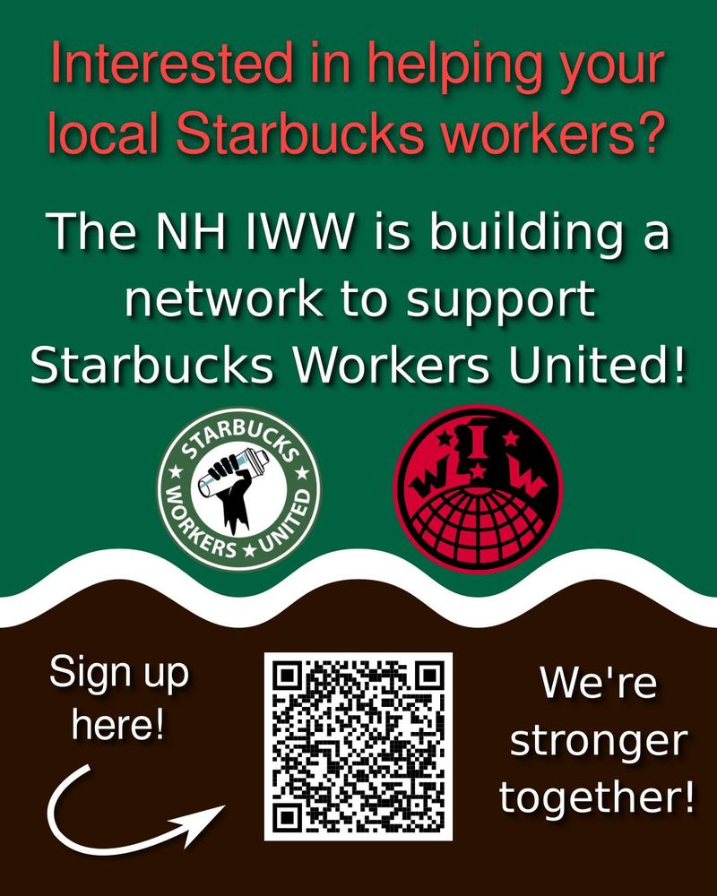 The image is a flyer. From the top to 2/3rds of the way down, the background is the same shade of green as the Starbucks logo. A wavy white line separates the green from the coffee-brown background at the bottom. Red text along the top says "Interested in helping your local Starbucks workers?" Below that in white is written "The NH IWW is building a network to support Starbucks Workers United!" The Starbucks Workers United and New Hampshire IWW logos are side-by-side in the center. In the bottom center is a QR code. To the left of it reads "Sign up here!" with an arrow pointing to the QR code. To the right is written "We're stronger together!"