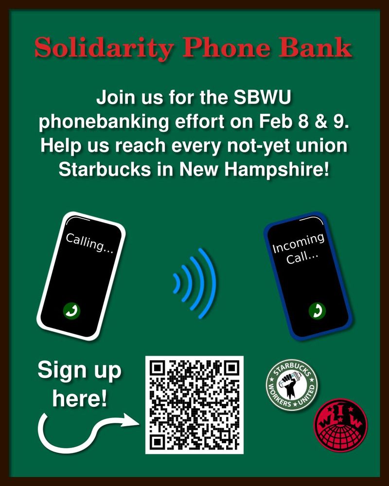 The image is a flyer. The background is solid green, the same shade as the Starbucks logo, surrounded by a thin coffee brown border. The top reads in large red letters "Solidarity Phone Bank". Below that in smaller white letters is written "Join us for the SBWU phonebanking effort on Feb 8 & 9. Help us reach every not-yet union Starbucks in New Hampshire!" In the center left a cell phone says "Calling..." with signal waves directed towards another phone in the center right that says "Incoming call..." In the bottom center is a QR code. To the left is written "Sign up here!" with an arrow pointing to the QR code. In the bottom right are the logos for Starbucks Workers United and New Hampshire IWW.