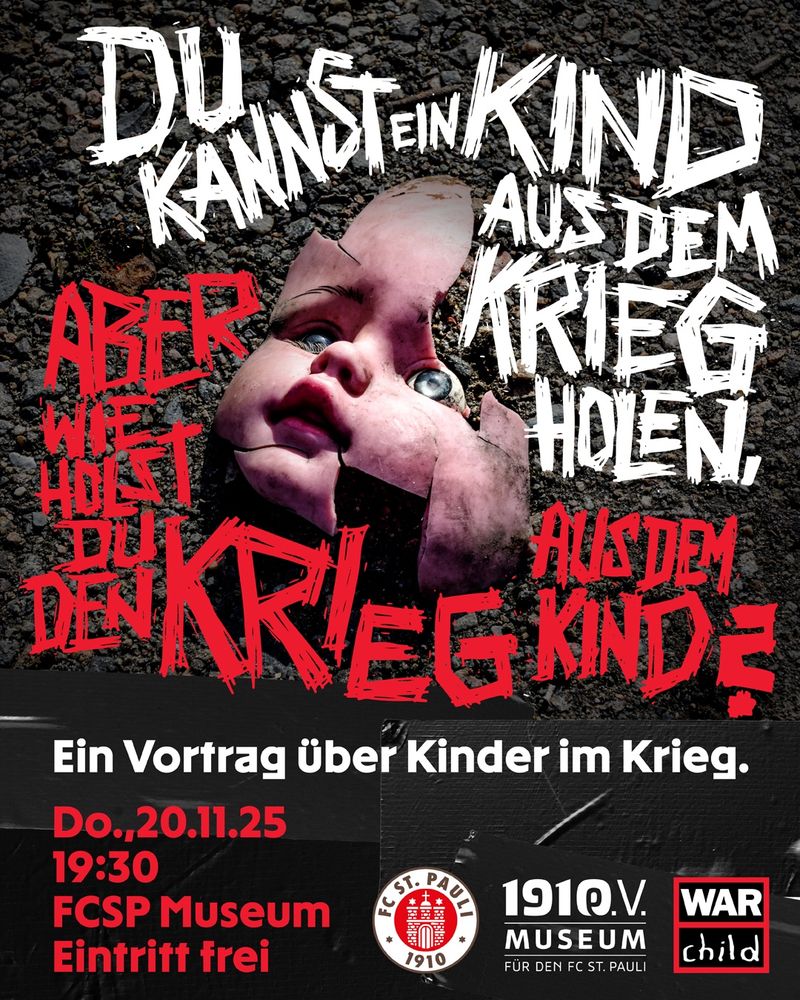 Plakat für einen Vortrag über Kinder im Krieg. Im oberen Bereich liegt der zerbrochene Kopf einer Puppe auf Asphalt, das Gesicht beschädigt und mit aufgerissenen Augen. Darüber steht in großer, weißer, handschriftlicher Schrift: ‚Du kannst ein Kind aus dem Krieg holen, aber wie holst du den Krieg aus dem Kind?‘ Einzelne Worte sind in roter Schrift hervorgehoben. Im unteren Bereich steht: ‚Ein Vortrag über Kinder im Krieg. Do., 20.11.25, 19:30, FCSP Museum, Eintritt frei.‘ Unten befinden sich die Logos des FC St. Pauli Museums, des FC St. Pauli und der Organisation War Child.