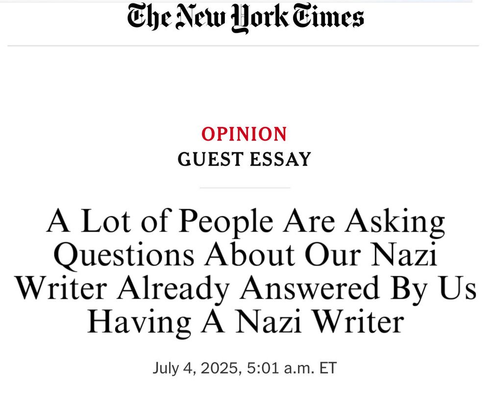 The New Work Cimes
OPINION
GUEST ESSAY
A Lot of People Are Asking Questions About Our Nazi Writer Already Answered By Us Having A Nazi Writer
July 4, 2025, 5:01 a.m. ET