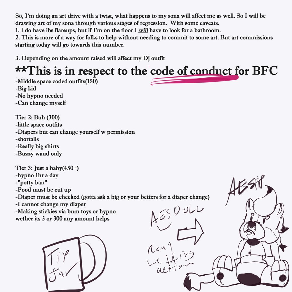 So, I'm doing an art drive with a twist, what happens to my sona will affect me as well. So I will be drawing art of my sona through various stages of regression.  With some caveats. 
1. I do have ibs flareups, but if I'm on the floor I will have to look for a bathroom.
2. This is more of a way for folks to help without needing to commit to some art. But art commissions starting today will go towards this number. 
3. Depending on the amount raised will affect my Dj outfit 
**This is in respect to the code of conduct for BFC
-Middle space coded outfits(150) 
-Big kid
-No hypno needed 
-Can change myself 

Tier 2: Buh (300)
-little space outfits
-Diapers but can change yourself w permission 
-shortalls
-Really big shirts
-Buzzy wand only

Tier 3: Just a baby(450+)
-hypno 1hr a day
-"potty ban"
-Food must be cut up
-Diaper must be checked (gotta ask a big or your betters for a diaper change)
-I cannot change my diaper 
-Making stickies via bum toys or hypno
wether its 3 or 300 any amount helps