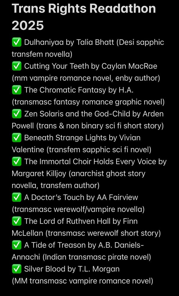 Trans Rights Readathon 2025
✅ Dulhaniyaa by Talia Bhatt (Desi sapphic transfem novella)
✅ Cutting Your Teeth by Caylan MacRae (mm vampire romance novel, enby author)
✅ The Chromatic Fantasy by H.A. (transmasc fantasy romance graphic novel)
✅ Zen Solaris and the God-Child by Arden Powell (trans & non binary sci fi short story)
✅ Beneath Strange Lights by Vivian Valentine (transfem sapphic sci fi novel)
✅ The Immortal Choir Holds Every Voice by Margaret Killjoy (anarchist ghost story novella, transfem author)
✅ A Doctor’s Touch by AA Fairview (transmasc werewolf/vampire novella)
✅ The Lord of Ruthven Hall by Finn McLellan (transmasc werewolf short story)
✅ A Tide of Treason by A.B. Daniels-Annachi (Indian transmasc pirate novel)
✅ Silver Blood by T.L. Morgan                    (MM transmasc vampire romance novel) 