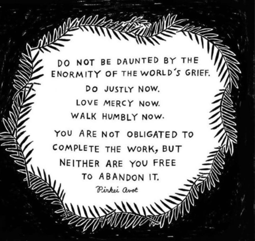 "Do not be haunted by the
Enormity of the world's grief.

Do Justly Now.
Love Mercy Now.
Walk Humbly Now.

You are not obligated to
Complete the work, but
Neither are you free
To abandon it.

-Picked Avot