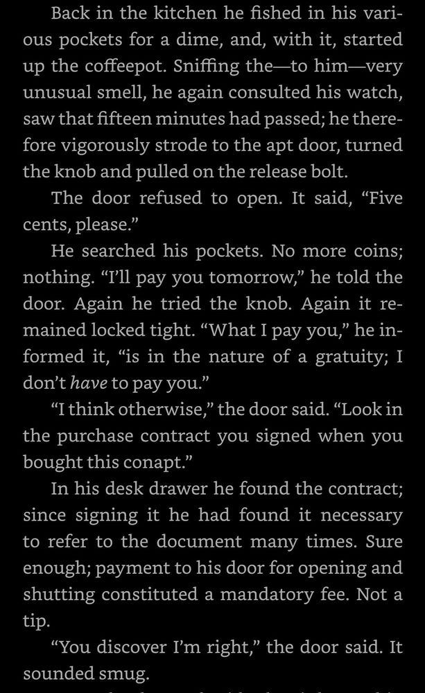 Screencap of text from Dick's book "Ubik": Back in the kitchen he fished in his various pockets for a dime, and, with it, started up the coffeepot. Sniffing the—to him—very unusual smell, he again consulted his watch, saw that fifteen minutes had passed; he therefore vigorously strode to the apt door, turned the knob and pulled on the release bolt.
The door refused to open. It said, "Five cents, please."
He searched his pockets. No more coins; nothing. "I'll pay you tomorrow," he told the door. Again he tried the knob. Again it remained locked tight. "What I pay you," he informed it, "is in the nature of a gratuity; I don't have to pay you."
"I think otherwise," the door said. "Look in the purchase contract you signed when you bought this conapt."
In his desk drawer he found the contract; since signing it he had found it necessary to refer to the document many times. Sure enough; payment to his door for opening and shutting constituted a mandatory fee. Not a tip.
"You discover I'm right," the door said. It sounded smug.