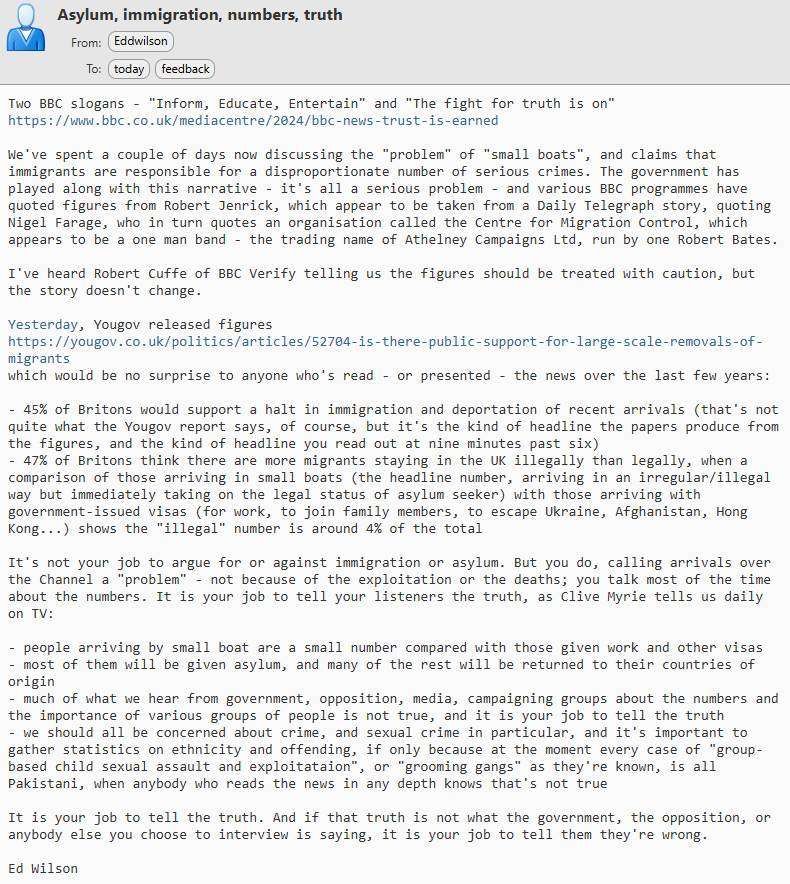 Text of email

Two BBC slogans - "Inform, Educate, Entertain" and "The fight for truth is on"
https://www.bbc.co.uk/mediacentre/2024/bbc-news-trust-is-earned

We've spent a couple of days now discussing the "problem" of "small boats", and claims that immigrants are responsible for a disproportionate number of serious crimes. The government has played along with this narrative - it's all a serious problem - and various BBC programmes have quoted figures from Robert Jenrick, which appear to be taken from a Daily Telegraph story, quoting Nigel Farage, who in turn quotes an organisation called the Centre for Migration Control, which appears to be a one man band - the trading name of Athelney Campaigns Ltd, run by one Robert Bates.

I've heard Robert Cuffe of BBC Verify telling us the figures should be treated with caution, but the story doesn't change.

Yesterday, Yougov released figures
https://yougov.co.uk/politics/articles/52704-is-there-public-support-for-large-scale-removals-of-migrants
which would be no surprise to anyone who's read - or presented - the news over the last few years:

- 45% of Britons would support a halt in immigration and deportation of recent arrivals (that's not quite what the Yougov report says, of course, but it's the kind of headline the papers produce from the figures, and the kind of headline you read out at nine minutes past six)
- 47% of Britons think there are more migrants staying in the UK illegally than legally, when a comparison of those arriving in small boats (the headline number, arriving in an irregular/illegal way but immediately taking on the legal status of asylum seeker) with those arriving with government-issued visas (for work, to join family members, to escape Ukraine, Afghanistan, Hong Kong...) shows the "illegal" number is around 4% of the total

It's not your job to argue for or against immigration or asylum. But you do, calling arrivals over the Channel a "problem" - not because of the exploitation or the deaths; you