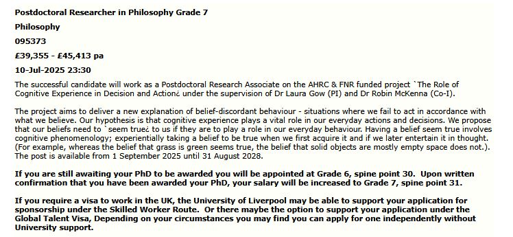 Postdoctoral Researcher in Philosophy Grade 7
Philosophy
095373
£39,355 - £45,413 pa
10-Jul-2025 23:30

The successful candidate will work as a Postdoctoral Research Associate on the AHRC & FNR funded project `The Role of Cognitive Experience in Decision and Action¿ under the supervision of Dr Laura Gow (PI) and Dr Robin McKenna (Co-I).
 
The project aims to deliver a new explanation of belief-discordant behaviour - situations where we fail to act in accordance with what we believe. Our hypothesis is that cognitive experience plays a vital role in our everyday actions and decisions. We propose that our beliefs need to `seem true¿ to us if they are to play a role in our everyday behaviour. Having a belief seem true involves cognitive phenomenology; experientially taking a belief to be true when we first acquire it and if we later entertain it in thought. (For example, whereas the belief that grass is green seems true, the belief that solid objects are mostly empty space does not.).  The post is available from 1 September 2025 until 31 August 2028.
 
If you are still awaiting your PhD to be awarded you will be appointed at Grade 6, spine point 30.  Upon written confirmation that you have been awarded your PhD, your salary will be increased to Grade 7, spine point 31.
 
If you require a visa to work in the UK, the University of Liverpool may be able to support your application for sponsorship under the Skilled Worker Route.  Or there maybe the option to support your application under the Global Talent Visa, Depending on your circumstances you may find you can apply for one independently without University support.