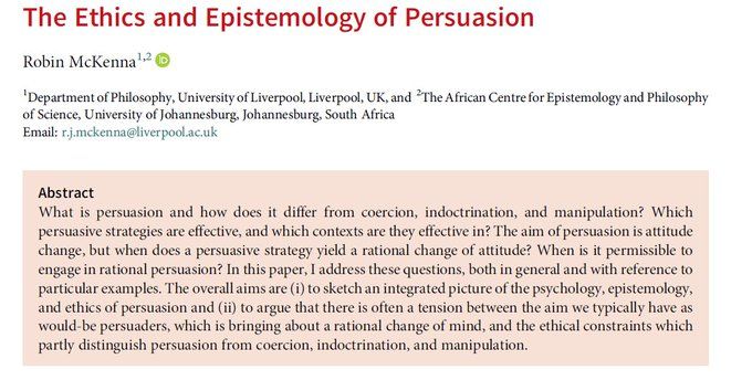 Abstract: What is persuasion and how does it differ from coercion, indoctrination, and manipulation? Which persuasive strategies are effective, and which contexts are they effective in? The aim of persuasion is attitude change, but when does a persuasive strategy yield a rational change of attitude? When is it permissible to engage in rational persuasion? In this paper, I address these questions, both in general and with reference to particular examples. The overall aims are (i) to sketch an integrated picture of the psychology, epistemology, and ethics of persuasion and (ii) to argue that there is often a tension between the aim we typically have as would-be persuaders, which is bringing about a rational change of mind, and the ethical constraints which partly distinguish persuasion from coercion, indoctrination, and manipulation.
