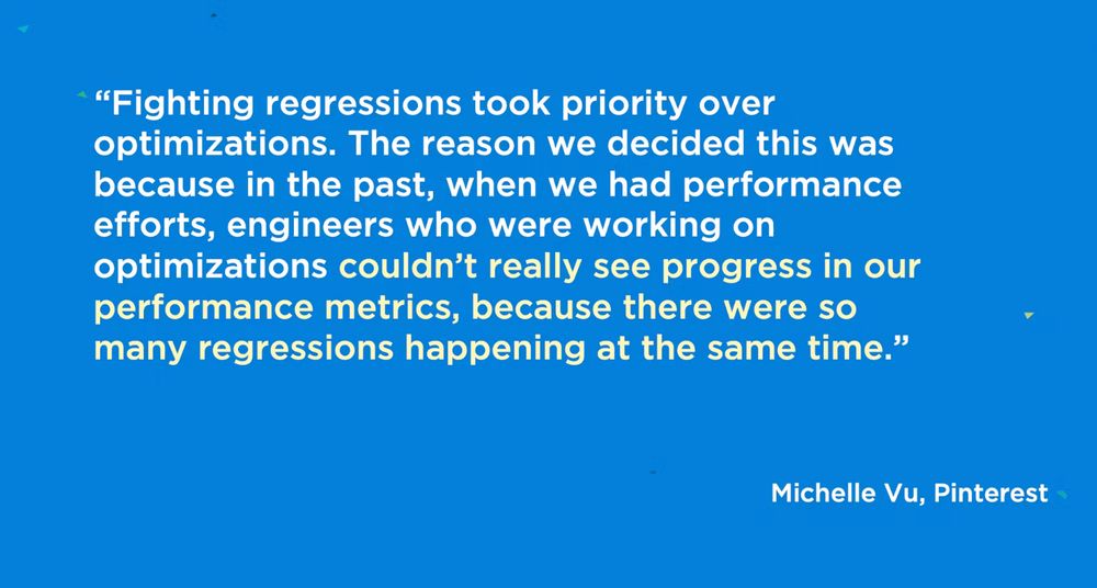 Quote from Michelle Vu, a performance engineer at Pinterest:"Fighting regressions took priority over optimizations. The reason we decided this was because in the past, when we had performance efforts, engineers who were working on optimizations couldn't really see progress in our performance  metrics, because there were so many regressions happening at the same time."