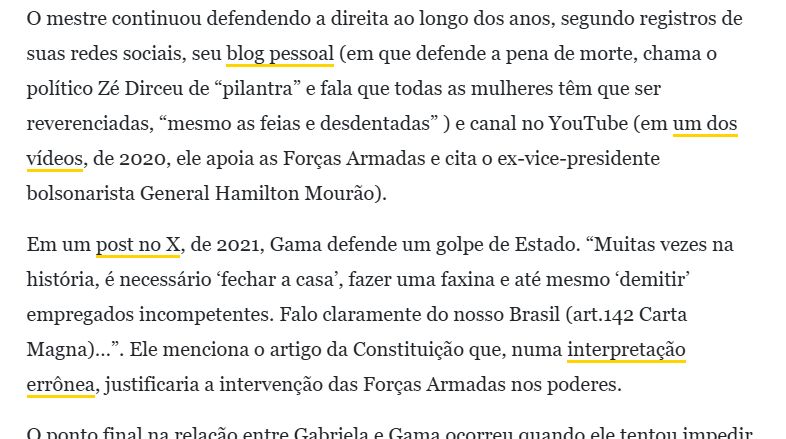 Print de um pequeno trexo da matéria linkada acima e o print diz:
"O mestre continuou defendendo a direita ao longo dos anos, segundo registros de suas redes sociais, seu blog pessoal (em que defende a pena de morte, chama o político Zé Dirceu de “pilantra” e fala que todas as mulheres têm que ser reverenciadas, “mesmo as feias e desdentadas” ) e canal no YouTube (em um dos vídeos, de 2020, ele apoia as Forças Armadas e cita o ex-vice-presidente bolsonarista General Hamilton Mourão).

Em um post no X, de 2021, Gama defende um golpe de Estado. “Muitas vezes na história, é necessário ‘fechar a casa’, fazer uma faxina e até mesmo ‘demitir’ empregados incompetentes. Falo claramente do nosso Brasil (art.142 Carta Magna)…”. Ele menciona o artigo da Constituição que, numa interpretação errônea, justificaria a intervenção das Forças Armadas nos poderes."