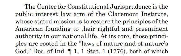The Center for Constitutional Jurisprudence is the
public interest law arm of the Claremont Institute,
whose stated mission is to restore the principles of the
American founding to their rightful and preeminent
authority in our national life. At its core, those principles are rooted in the “laws of nature and of nature’s
God,” Dec. of Ind. ¶ 1, 1 Stat. 1 (1776), both of which 