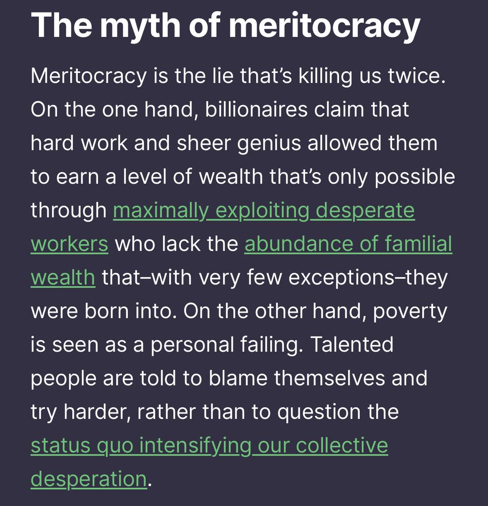 Meritocracy is the lie that’s killing us twice. On the one hand, billionaires claim that hard work and sheer genius allowed them to earn a level of wealth that’s only possible through maximally exploiting desperate workers who lack the abundance of familial wealth that–with very few exceptions–they were born into. On the other hand, poverty is seen as a personal failing. Talented people are told to blame themselves and try harder, rather than to question the status quo intensifying our collective desperation.