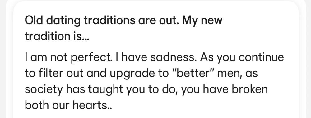 Old dating traditions are out. My new tradition is...
I am not perfect. I have sadness. As you continue to filter out and upgrade to "better" men, as society has taught you to do, you have broken both our hearts..