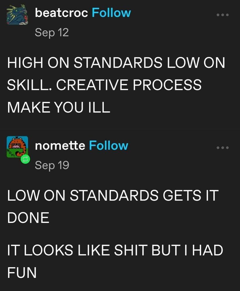 Tumblr user beatcroc posts: HIGH ON STANDARDS LOW ON SKILL. CREATIVE PROCESS MAKE YOU ILL.
Tumblr user nomette replies: LOW ON STANDARDS GETS IT DONE. IT LOOKS LIKE SHIT BUT I HAD FUN.