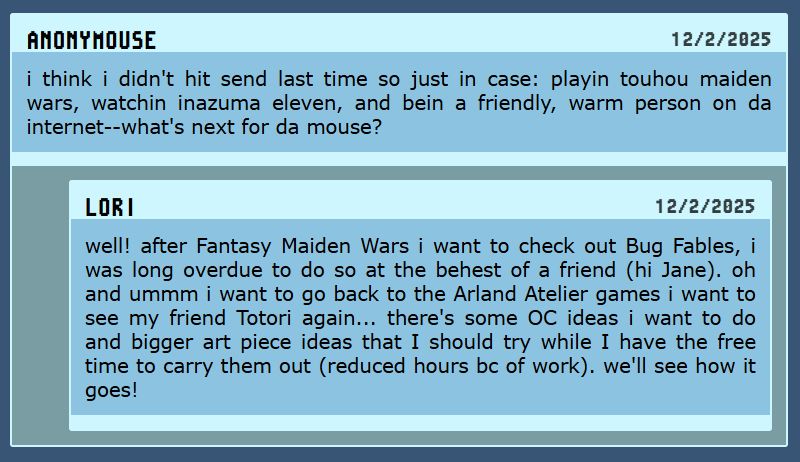 Q. i think i didn't hit send last time so just in case: playin touhou maiden wars, watchin inazuma eleven, and bein a friendly, warm person on da internet--what's next for da mouse?
A. well! after Fantasy Maiden Wars i want to check out Bug Fables, i was long overdue to do so at the behest of a friend (hi Jane). oh and ummm i want to go back to the Arland Atelier games i want to see my friend Totori again... there's some OC ideas i want to do and bigger art piece ideas that I should try while I have the free time to carry them out (reduced hours bc of work). we'll see how it goes!