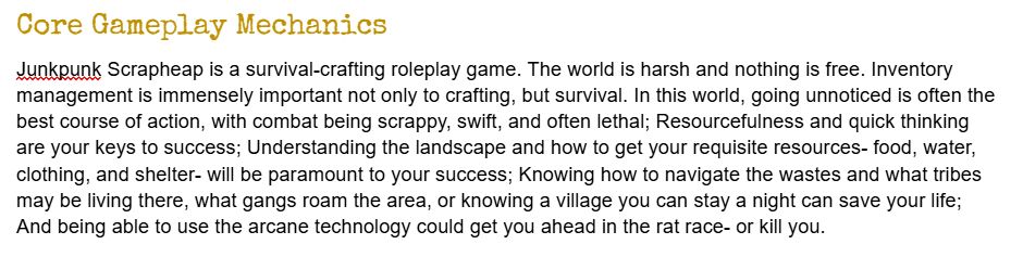 Text reading:
Core Gameplay Mechanics
Junkpunk Scrapheap is a survival-crafting roleplay game. The world is harsh and nothing is free. Inventory management is immensely important not only to crafting, but survival. In this world, going unnoticed is often the best course of action, with combat being scrappy, swift, and often lethal; Resourcefulness and quick thinking are your keys to success; Understanding the landscape and how to get your requisite resources- food, water, clothing, and shelter- will be paramount to your success; Knowing how to navigate the wastes and what tribes may be living there, what gangs roam the area, or knowing a village you can stay a night can save your life; And being able to use the arcane technology could get you ahead in the rat race- or kill you.
