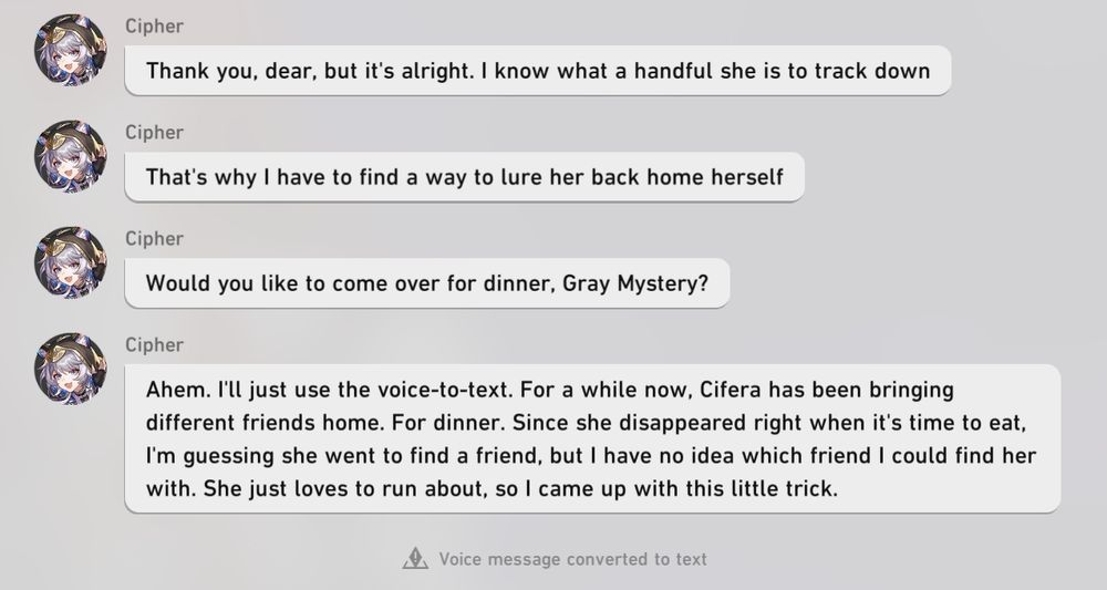 Continuation of the conversation between the Trailblazer and Annas.
A: Thank you, dear, but it's alright. I know what a handful she is to track down
A: That's why I have to find a way to lure her back home herself
A: Would you like to come over for dinner, Gray Mystery?
A: Ahem. I'll just use the voice-to-text. For a while now, Cifera has been bringing different friends home. For dinner. Since she disappeared right when it's time to eat, I'm guessing she went to find a friend, but I have no idea which friend I could find her with. She just loves to run around, so I came up with this little trick. (Voice message converted to text.)