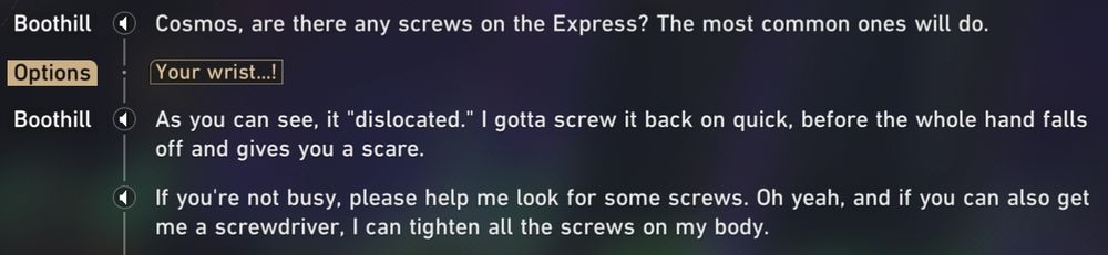 Conversation between Boothill and the Trailblazer (named Cosmos on the screenshot).
B: Trailblazer*, are there any screws on the Express? The most common ones will do.
T: Your wrist...!
B: As you can see, it "dislocated". I gotta screw it back on quick, before the whole hand falls off and gives you a scare.
B: If you're not busy, please help me look for some screws. Oh yeah, and if you can also get me a screwdriver, I can tighten all the screws on my body.