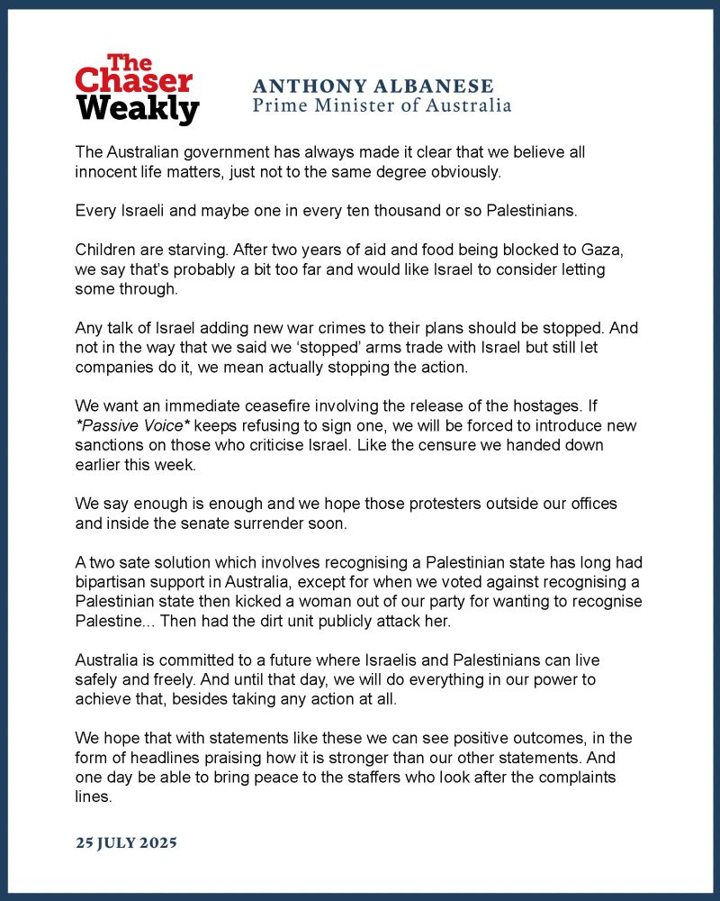 The Australian government has always made it clear that we believe all innocent life matters, just not to the same degree obviously.

Every Israeli and maybe one in every ten thousand or so Palestinians.

Children are starving. After two years of aid and food being blocked to Gaza, we say that’s probably a bit too far and would like Israel to consider letting some through.

Any talk of Israel adding new war crimes to their plans should be stopped. And not in the way that we said we ‘stopped’ arms trade with Israel but still let companies do it, we mean actually stopping the action.

We want an immediate ceasefire involving the release of the hostages. If *passive voice* keeps refusing to sign one, we will be forced to introduce new sanctions on those who criticise Israel. Like the censure we handed down earlier this week.

We say enough is enough and we hope those protesters outside our offices and inside the senate surrender soon.

A two sate solution which involves recognising a Palestinian state has long had bipartisan support in Australia, except for when we voted against recognising a Palestinian state then kicked a woman out of our party for wanting to recognise Palestine... Then had the dirt unit publicly attack her.

Australia is committed to a future where Israelis and Palestinians can live safely and freely. And until that day, we will do everything in our power to achieve that, besides taking any action at all.

We hope that with statements like these we can see positive outcomes, in the form of headlines praising how it is stronger than our other statements. And one day be able to bring peace to the staffers who look after the complaints lines.
