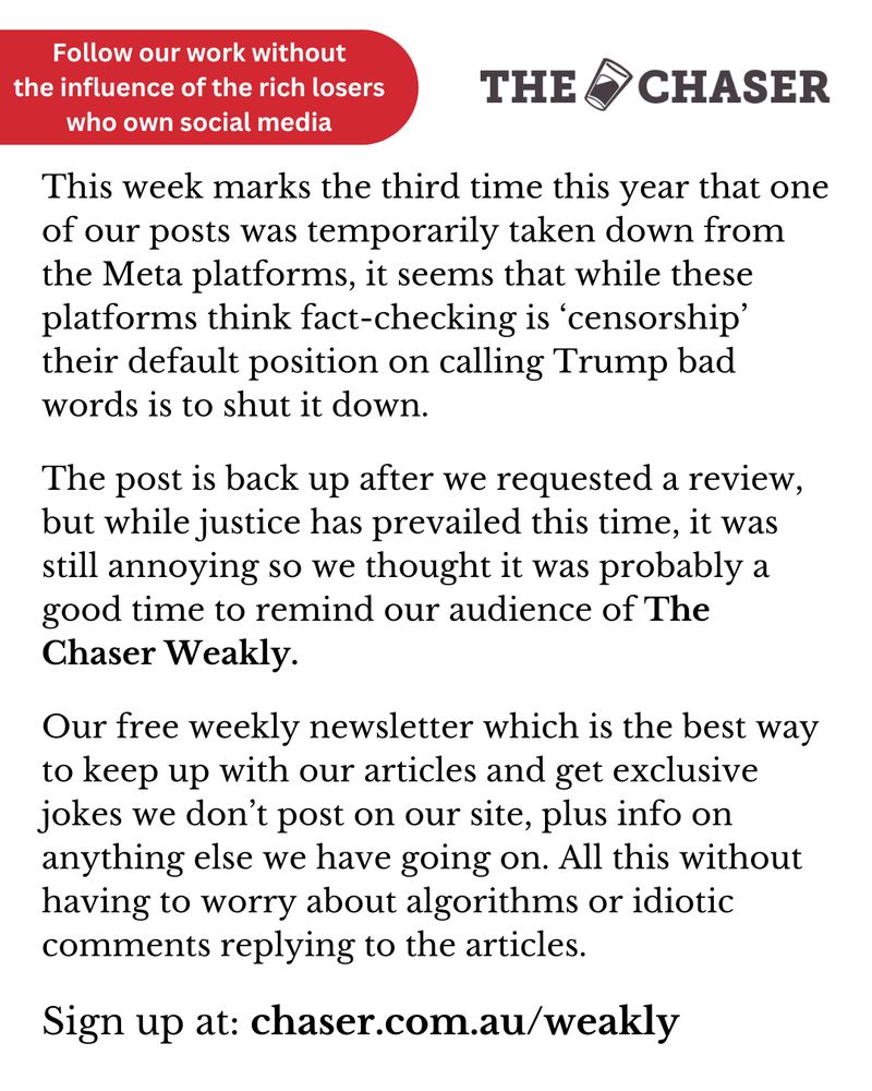 This week marks the third time this year that one of our posts was temporarily taken down from the Meta platforms, it seems that while these platforms think fact-checking is ‘censorship’ their default position on calling Trump bad words is to shut it down.

The post is back up after we requested a review, but while justice has prevailed this time, it was still annoying so we thought it was probably a good time to remind our audience of The Chaser Weakly.

Our free weekly newsletter which is the best way to keep up with our articles and get exclusive jokes we don’t post on our site, plus info on anything else we have going on. All this without having to worry about algorithms or idiotic comments replying to the articles.