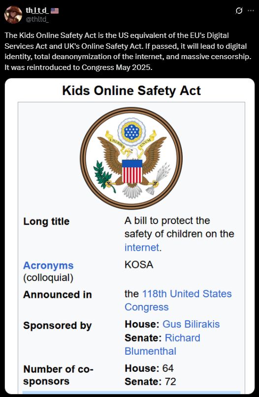The Kids Online Safety Act is the US equivalent of the EU's Digital Services Act and UK's Online Safety Act. If passed, it will lead to digital identity, total deanonymization of the internet, and massive censorship. It was reintroduced to Congress May 2025.