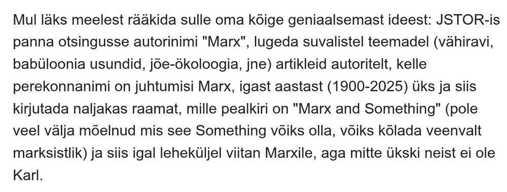 Lõik emailist: Mul läks meelest rääkida sulle oma kõige geniaalsemast ideest: JSTOR-is panna otsingusse autorinimi "Marx", lugeda suvalistel teemadel (vähiravi, babüloonia usundid, jõe-ökoloogia, jne) artikleid autoritelt, kelle perekonnanimi on juhtumisi Marx, igast aastast (1900-2025) üks ja siis kirjutada naljakas raamat, mille pealkiri on "Marx and Something" (pole veel välja mõelnud mis see Something võiks olla, võiks kõlada veenvalt marksistlik) ja siis igal leheküljel viitan Marxile, aga mitte ükski neist ei ole Karl.