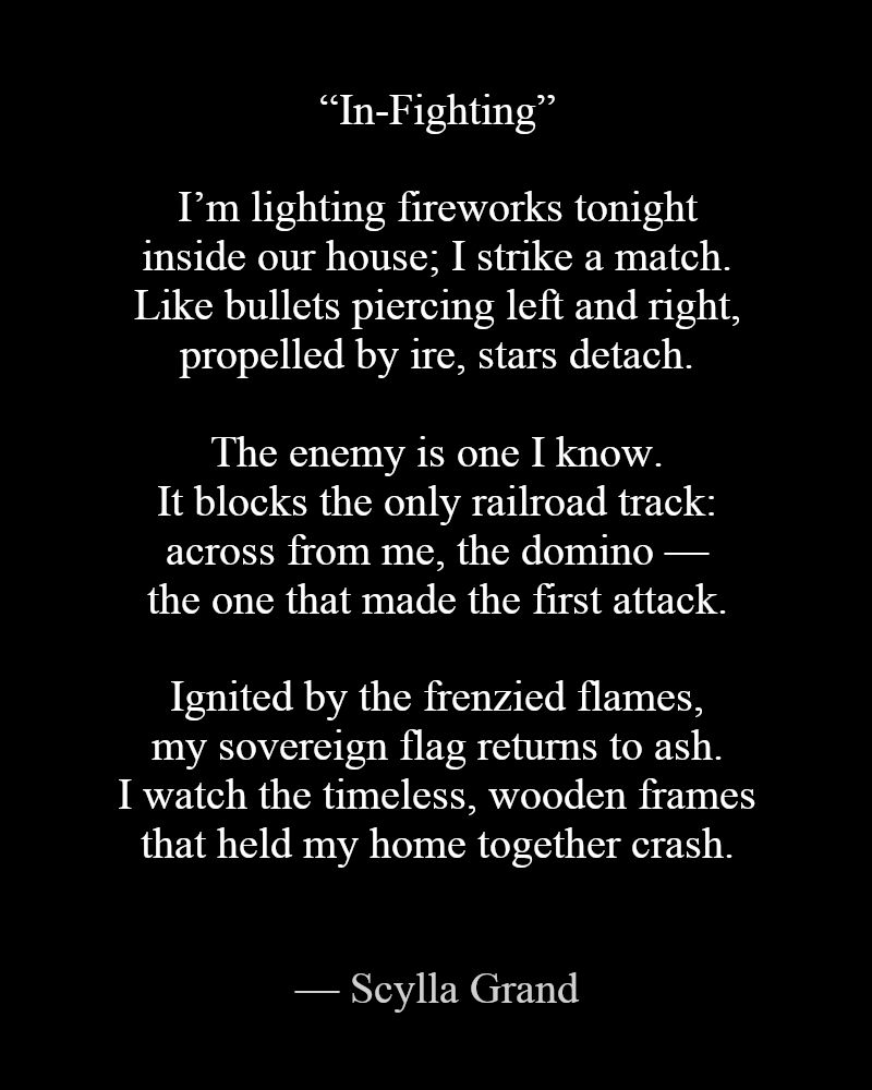 “In-Fighting” by Scylla Grand

I’m lighting fireworks tonight
inside our house; I strike a match.
Like bullets piercing left and right,
propelled by ire, stars detach.

The enemy is one I know.
It blocks the only railroad track:
across from me, the domino —
the one that made the first attack.

Ignited by the frenzied flames,
my sovereign flag returns to ash.
I watch the timeless, wooden frames
that held my home together crash.