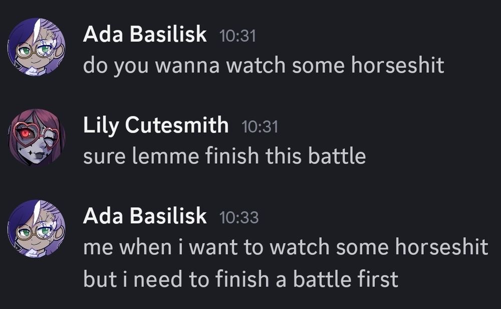 Ada Basilisk 10:31

do you wanna watch some horseshit

Lily Cutesmith 10:31

sure lemme finish this battle

Ada Basilisk 10:33

me when i want to watch some horseshit but i need to finish a battle first