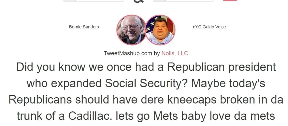Bernie Sanders & nYC Guido Voice
Tweetmashup.com by Nolis, LLC
Did you know we once had a Republican president who expanded Social Security? Maybe today's Republicans should have dere kneecaps broken in da trunk of a Cadillac. lets go Mets baby love da mets