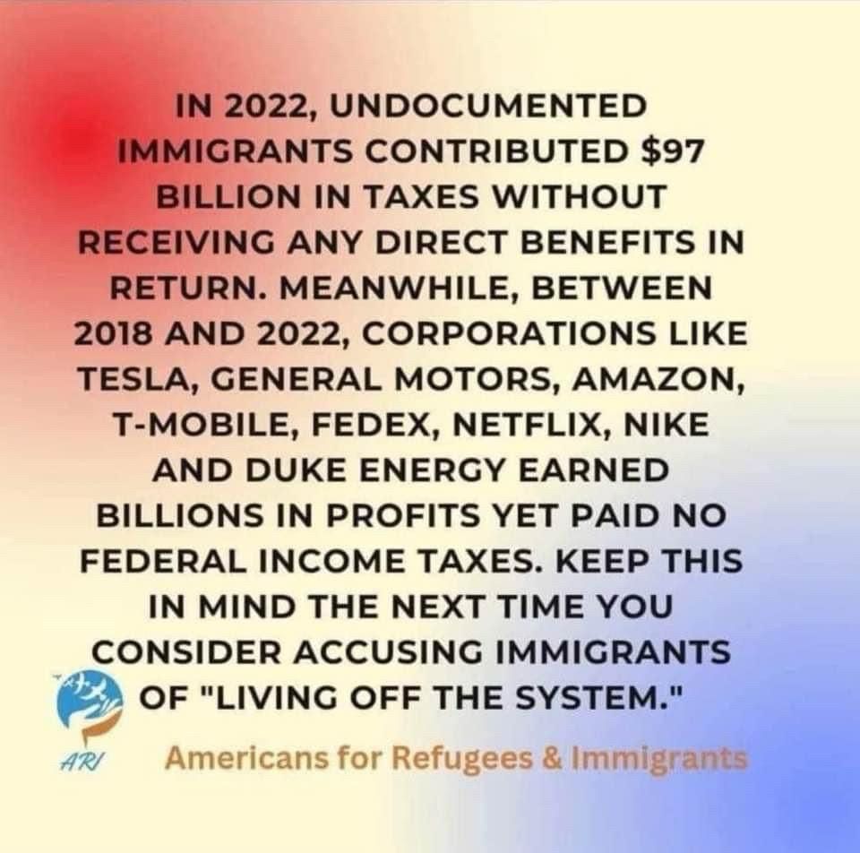 IN 2022, UNDOCUMENTED IMMIGRANTS CONTRIBUTED $97
BILLION IN TAXES WITHOUT
RECEIVING ANY DIRECT BENEFITS IN RETURN. MEANWHILE, BETWEEN
2018 AND 2022, CORPORATIONS LIKE TESLA, GENERAL MOTORS, AMAZON, T-MOBILE, FEDEX, NETFLIX, NIKE AND DUKE ENERGY EARNED BILLIONS IN PROFITS YET PAID NO FEDERAL INCOME TAXES. KEEP THIS IN MIND THE NEXT TIME YOU CONSIDER ACCUSING IMMIGRANTS OF "LIVING OFF THE SYSTEM."
ARI
Americans for Refugees & Immigrants